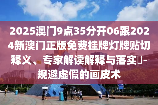 2025澳门9点35分开06跟2024新澳门正版免费挂牌灯牌贴切释义、专家解读解释与落实​-规避虚假的画皮术